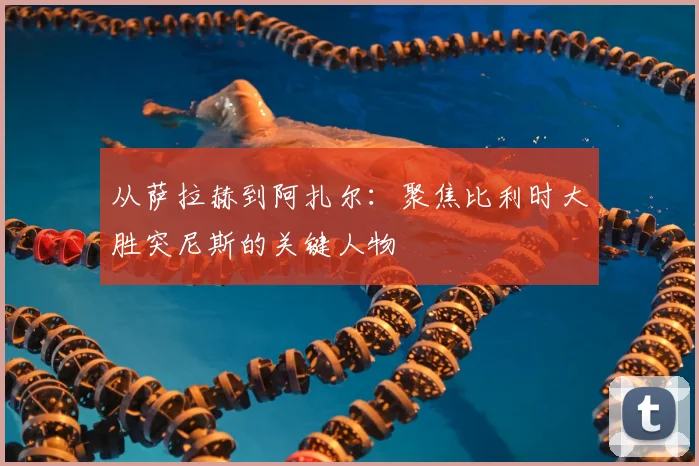 从萨拉赫到阿扎尔：聚焦比利时大胜突尼斯的关键人物