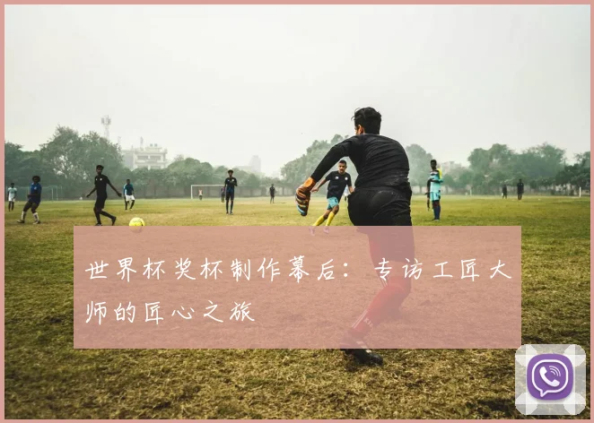 世界杯奖杯制作幕后：专访工匠大师的匠心之旅