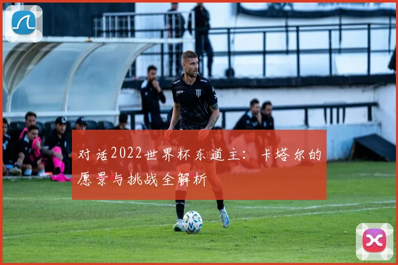 对话2022世界杯东道主:卡塔尔的愿景与挑战全解析