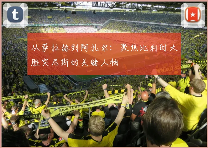从萨拉赫到阿扎尔：聚焦比利时大胜突尼斯的关键人物