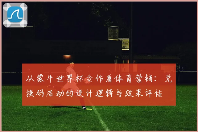 从蒙牛世界杯合作看体育营销：兑换码活动的设计逻辑与效果评估