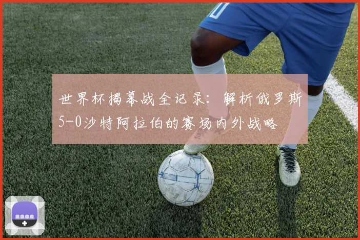 世界杯揭幕战全记录：解析俄罗斯5-0沙特阿拉伯的赛场内外战略