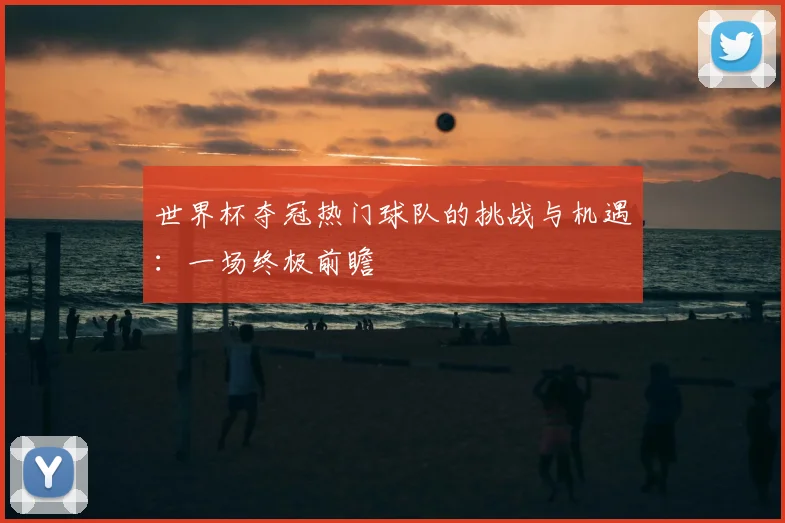 世界杯夺冠热门球队的挑战与机遇：一场终极前瞻