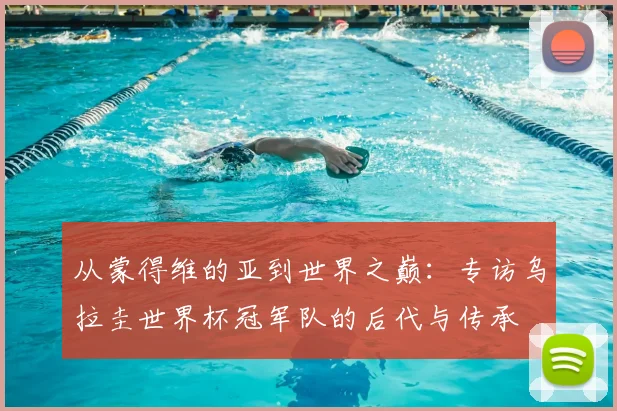 从蒙得维的亚到世界之巅：专访乌拉圭世界杯冠军队的后代与传承